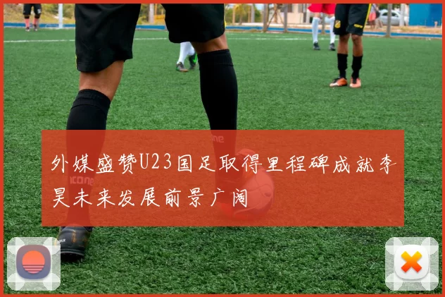 外媒盛赞U23国足取得里程碑成就李昊未来发展前景广阔