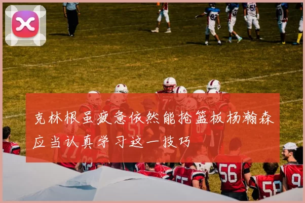 克林根虽疲惫依然能抢篮板杨瀚森应当认真学习这一技巧
