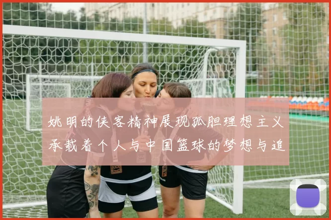 姚明的侠客精神展现孤胆理想主义承载着个人与中国篮球的梦想与追求