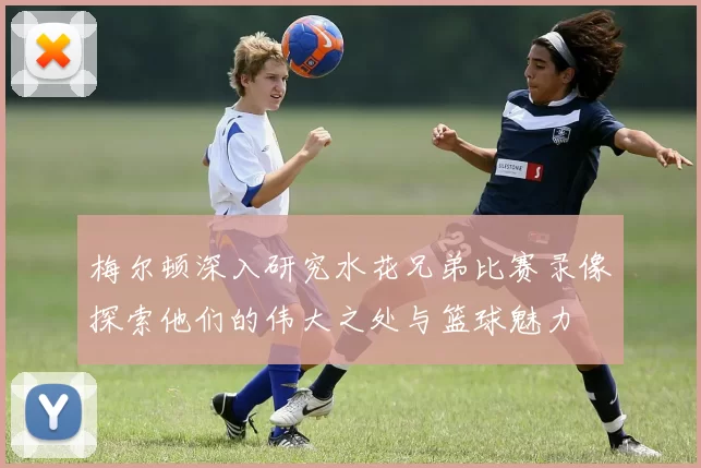 梅尔顿深入研究水花兄弟比赛录像探索他们的伟大之处与篮球魅力