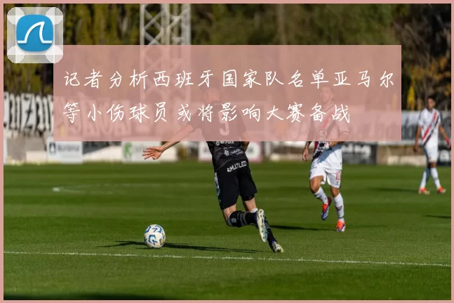 记者分析西班牙国家队名单亚马尔等小伤球员或将影响大赛备战
