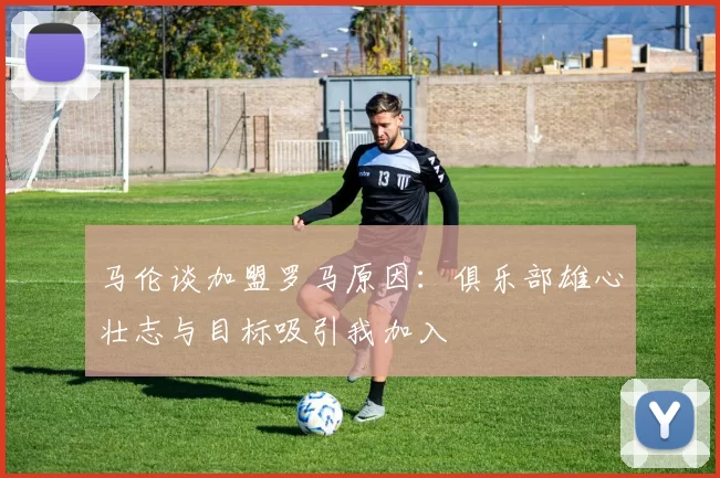 马伦谈加盟罗马原因：俱乐部雄心壮志与目标吸引我加入