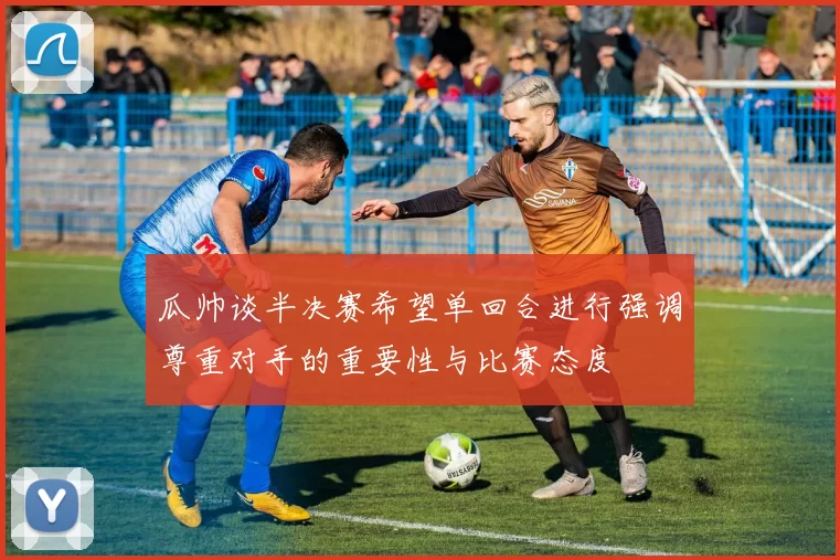 瓜帅谈半决赛希望单回合进行强调尊重对手的重要性与比赛态度
