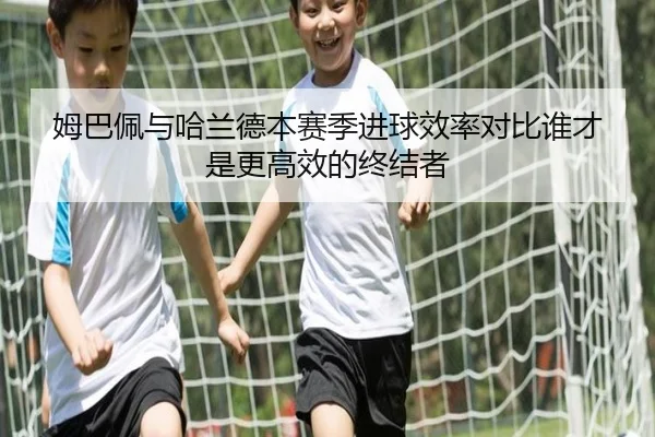 姆巴佩与哈兰德本赛季进球效率对比谁才是更高效的终结者